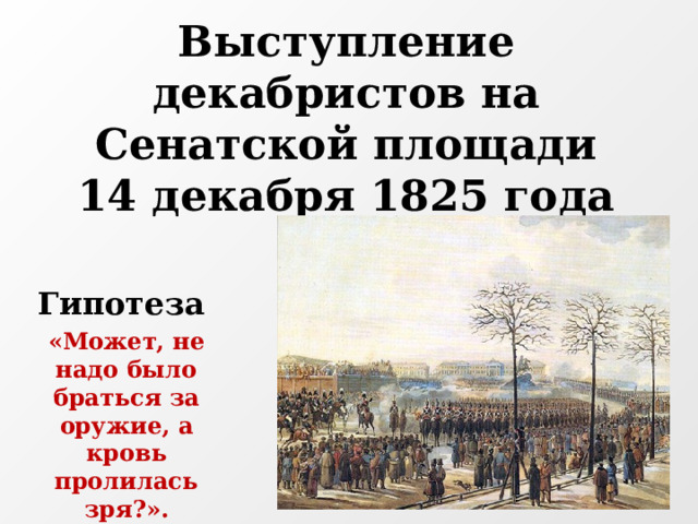 Выступление декабристов на Сенатской площади  14 декабря 1825 года   Гипотеза   «Может, не надо было браться за оружие, а кровь пролилась зря?». 