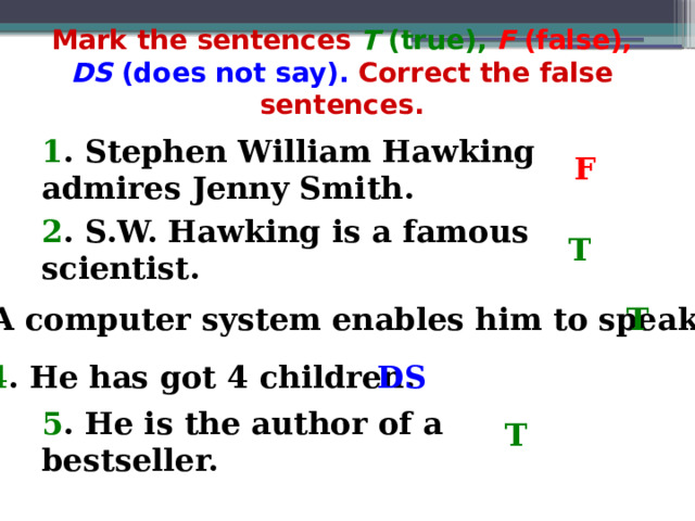 Mark the sentences T (true),  F (false),  DS (does not say). Correct the false sentences. 1 . Stephen William Hawking admires Jenny Smith. F 2 . S.W. Hawking is a famous scientist. T 3 . A computer system enables him to speak. T 4 . He has got 4 children. DS 5 . He is the author of a bestseller. T 
