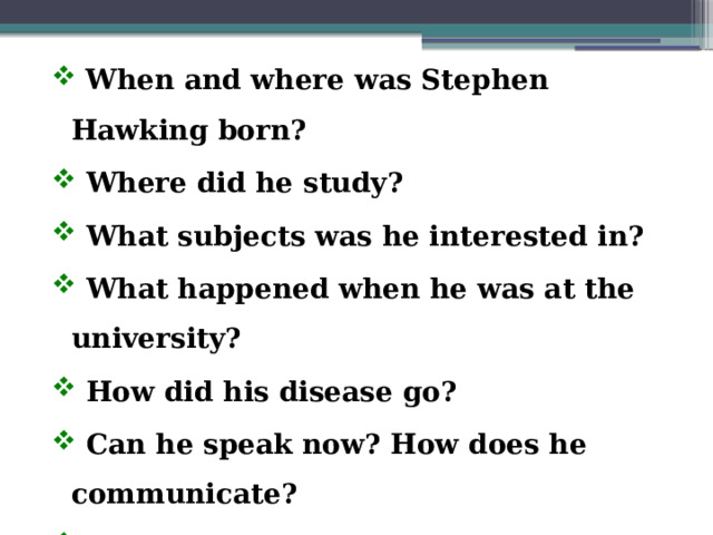  When and where was Stephen Hawking born?  Where did he study?  What subjects was he interested in?  What happened when he was at the university?  How did his disease go?  Can he speak now? How does he communicate?  What are his famous books?  