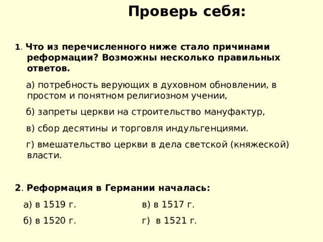   Проверь себя: 1 . Что из перечисленного ниже стало причинами реформации? Возможны несколько правильных ответов.  а) потребность верующих в духовном обновлении, в простом и понятном религиозном учении,  б) запреты церкви на строительство мануфактур,  в) сбор десятины и торговля индульгенциями.  г) вмешательство церкви в дела светской (княжеской) власти. 2 . Реформация в Германии началась:  а) в 1519 г. в) в 1517 г.  б) в 1520 г. г) в 1521 г. 