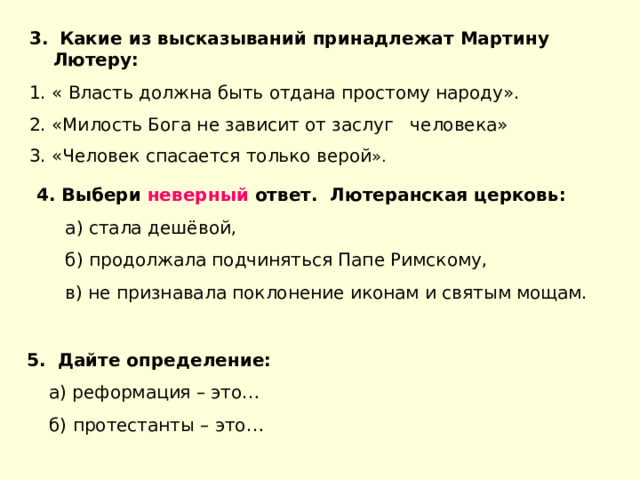  Какие из высказываний принадлежат Мартину Лютеру: 1. « Власть должна быть отдана простому народу». 2. «Милость Бога не зависит от заслуг человека» 3. «Человек спасается только верой ».  4. Выбери неверный ответ. Лютеранская церковь:  а) стала дешёвой,  б) продолжала подчиняться Папе Римскому,  в) не признавала поклонение иконам и святым мощам. 5. Дайте определение:  а) реформация – это…  б) протестанты – это… 