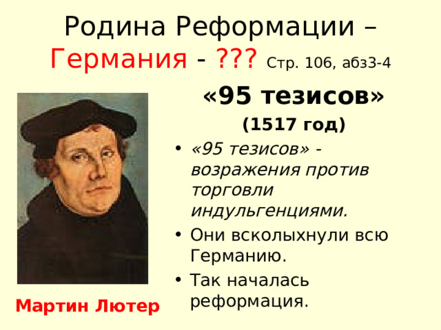 Родина Реформации – Германия - ???  Стр. 106, абз3-4 «95 тезисов» (1517 год) «95 тезисов» - возражения против торговли индульгенциями. Они всколыхнули всю Германию. Так началась реформация. Мартин Лютер 