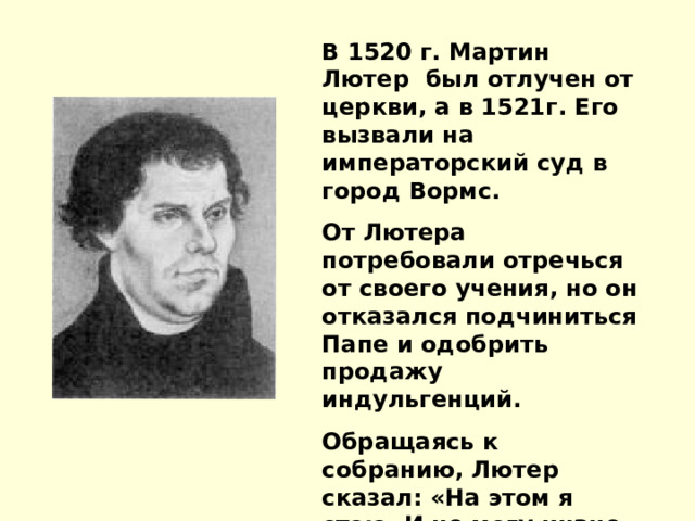 В 1520 г. Мартин Лютер был отлучен от церкви, а в 1521г. Его вызвали на императорский суд в город Вормс. От Лютера потребовали отречься от своего учения, но он отказался подчиниться Папе и одобрить продажу индульгенций. Обращаясь к собранию, Лютер сказал: «На этом я стою. И не могу иначе. Бог поможет мне. Аминь.» 