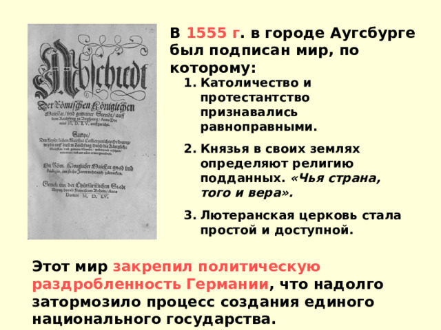 В 1555 г . в городе Аугсбурге был подписан мир, по которому: Католичество и протестантство признавались равноправными. Князья в своих землях определяют религию подданных. «Чья страна, того и вера». Лютеранская церковь стала простой и доступной. Этот мир закрепил политическую раздробленность Германии , что надолго затормозило процесс создания единого национального государства. 