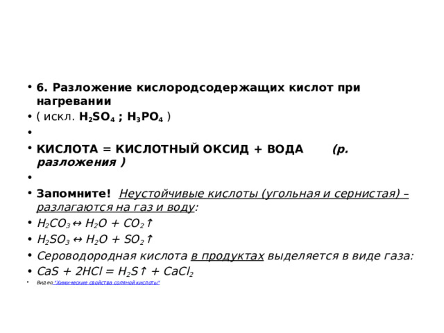 6. Разложение кислородсодержащих кислот при нагревании   ( искл.  H 2 SO 4  ; H 3 PO 4  )   КИСЛОТА = КИСЛОТНЫЙ ОКСИД + ВОДА        (р. разложения )   Запомните!    Неустойчивые кислоты (угольная и сернистая) – разлагаются на газ и воду :         H 2 CO 3  ↔ H 2 O + CO 2 ↑ H 2 SO 3  ↔ H 2 O + SO 2 ↑ Сероводородная кислота  в продуктах  выделяется в виде газа: СаS + 2HCl = H 2 S↑ + CaCl 2 Видео  