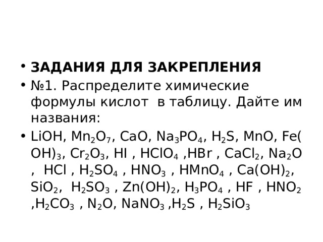 ЗАДАНИЯ ДЛЯ ЗАКРЕПЛЕНИЯ № 1. Распределите химические формулы кислот  в таблицу. Дайте им названия: LiOH, Mn 2 O 7 , CaO, Na 3 PO 4 , H 2 S, MnO, Fe(OH) 3 , Cr 2 O 3 , HI , HClO 4  ,HBr , CaCl 2 , Na 2 O,  HCl , H 2 SO 4  , HNO 3  , HMnO 4  , Ca(OH) 2 , SiO 2 ,  H 2 SO 3  , Zn(OH) 2 , H 3 PO 4  , HF , HNO 2 ,H 2 CO 3  , N 2 O, NaNO 3  ,H 2 S , H 2 SiO 3 