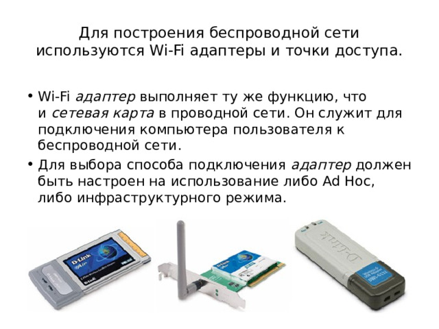 Для построения беспроводной сети используются Wi-Fi адаптеры и точки доступа. Wi-Fi  адаптер  выполняет ту же функцию, что и  сетевая карта  в проводной сети. Он служит для подключения компьютера пользователя к беспроводной сети. Для выбора способа подключения  адаптер  должен быть настроен на использование либо Ad Hoc, либо инфраструктурного режима. 