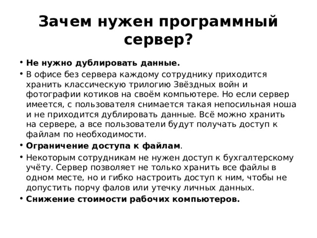 Зачем нужен программный сервер? Не нужно дублировать данные. В офисе без сервера каждому сотруднику приходится хранить классическую трилогию Звёздных войн и фотографии котиков на своём компьютере. Но если сервер имеется, с пользователя снимается такая непосильная ноша и не приходится дублировать данные. Всё можно хранить на сервере, а все пользователи будут получать доступ к файлам по необходимости. Ограничение доступа к файлам . Некоторым сотрудникам не нужен доступ к бухгалтерскому учёту. Сервер позволяет не только хранить все файлы в одном месте, но и гибко настроить доступ к ним, чтобы не допустить порчу фалов или утечку личных данных. Снижение стоимости рабочих компьютеров. 