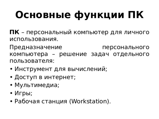 Основные функции ПК ПК – персональный компьютер для личного использования. Предназначение персонального компьютера – решение задач отдельного пользователя: Инструмент для вычислений; Доступ в интернет; Мультимедиа; Игры; Рабочая станция (Workstation). 