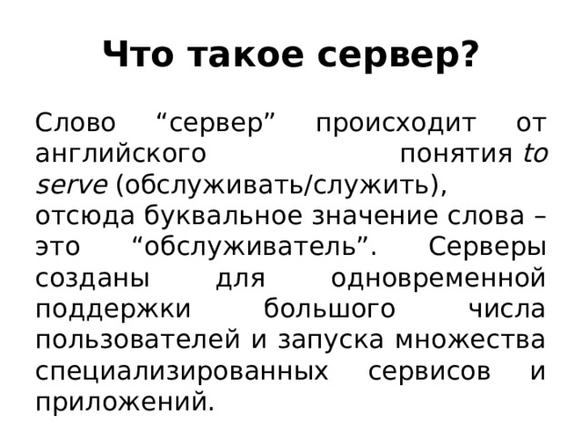 Что такое сервер? Слово “сервер” происходит от английского понятия  to serve  (обслуживать/служить), отсюда буквальное значение слова – это “обслуживатель”. Серверы созданы для одновременной поддержки большого числа пользователей и запуска множества специализированных сервисов и приложений. 