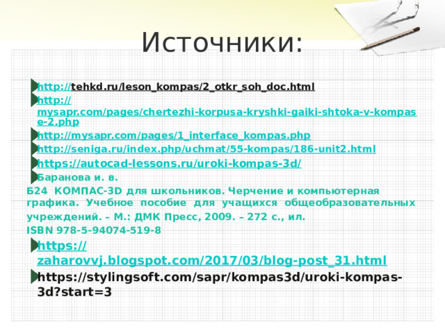 Источники: http:// tehkd.ru/leson_kompas/2_otkr_soh_doc.html  http:// mysapr.com/pages/chertezhi-korpusa-kryshki-gaiki-shtoka-v-kompase-2.php http:// mysapr.com/pages/1_interface_kompas.php http:// seniga.ru/index.php/uchmat/55-kompas/186-unit2.html https://autocad-lessons.ru/uroki-kompas-3d/ Баранова и. в. Б24 КОМПАС-3D для школьников. Черчение и компьютерная графика. Учебное пособие для учащихся общеобразовательных учреждений. – М.: ДМК Пресс, 2009. – 272 с., ил. ISBN 978-5-94074-519-8 https:// zaharovvj.blogspot.com/2017/03/blog-post_31.html https://stylingsoft.com/sapr/kompas3d/uroki-kompas-3d?start=3 