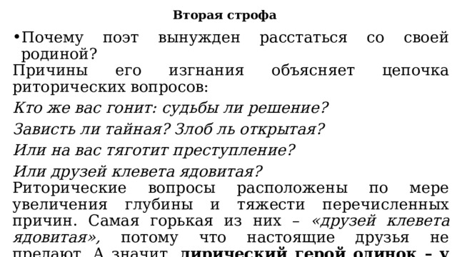 Вторая строфа Почему поэт вынужден расстаться со своей родиной? Причины его изгнания объясняет цепочка риторических вопросов: Кто же вас гонит: судьбы ли решение? Зависть ли тайная? Злоб ль открытая? Или на вас тяготит преступление? Или друзей клевета ядовитая? Риторические вопросы расположены по мере увеличения глубины и тяжести перечисленных причин. Самая горькая из них – «друзей клевета ядовитая», потому что настоящие друзья не предают. А значит, лирический герой одинок – у него нет друзей. Он попытался сравнить себя с тучками, решив, что их объединяет изгнанничество . 