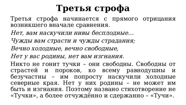 Третья строфа Третья строфа начинается с прямого отрицания возникшего вначале сравнения. Нет, вам наскучили нивы бесплодные… Чужды вам страсти и чужды страдания; Вечно холодные, вечно свободные, Нет у вас родины, нет вам изгнания. Никто не гонит тучки – они свободны. Свободны от страстей и пороков, ко всему равнодушны и безучастны – им попросту наскучили холодные северные края. Нет у них родины – не может им быть и изгнания. Поэтому названо стихотворение не «Тучки», а более отчуждённо и сдержанно – «Тучи». 