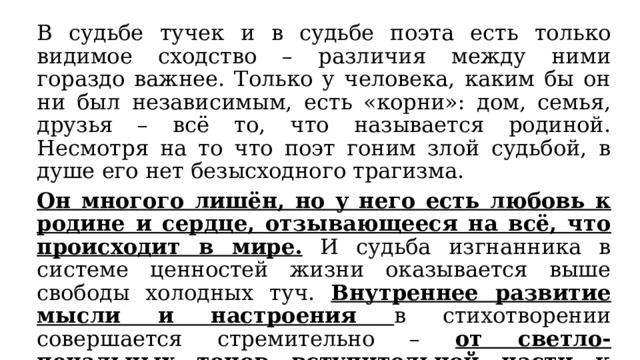 В судьбе тучек и в судьбе поэта есть только видимое сходство – различия между ними гораздо важнее. Только у человека, каким бы он ни был независимым, есть «корни»: дом, семья, друзья – всё то, что называется родиной. Несмотря на то что поэт гоним злой судьбой, в душе его нет безысходного трагизма. Он многого лишён, но у него есть любовь к родине и сердце, отзывающееся на всё, что происходит в мире. И судьба изгнанника в системе ценностей жизни оказывается выше свободы холодных туч. Внутреннее развитие мысли и настроения в стихотворении совершается стремительно – от светло-печальных тонов вступительной части к трагической теме во второй строфе . 