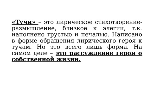 «Тучи» – это лирическое стихотворение-размышление, близкое к элегии, т.к. наполнено грустью и печалью. Написано в форме обращения лирического героя к тучам. Но это всего лишь форма. На самом деле – это рассуждение героя о собственной жизни. 