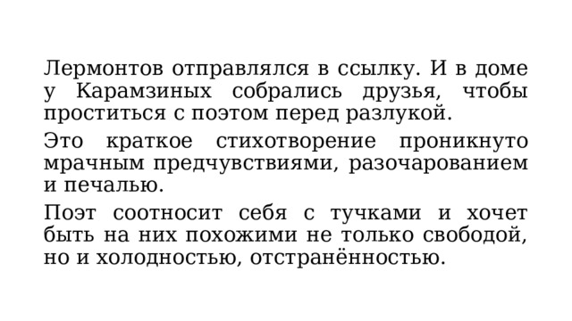 Лермонтов отправлялся в ссылку. И в доме у Карамзиных собрались друзья, чтобы проститься с поэтом перед разлукой. Это краткое стихотворение проникнуто мрачным предчувствиями, разочарованием и печалью. Поэт соотносит себя с тучками и хочет быть на них похожими не только свободой, но и холодностью, отстранённостью. 