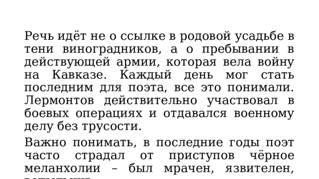 Речь идёт не о ссылке в родовой усадьбе в тени виноградников, а о пребывании в действующей армии, которая вела войну на Кавказе. Каждый день мог стать последним для поэта, все это понимали. Лермонтов действительно участвовал в боевых операциях и отдавался военному делу без трусости. Важно понимать, в последние годы поэт часто страдал от приступов чёрное меланхолии – был мрачен, язвителен, вспыльчив. 