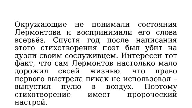 Окружающие не понимали состояния Лермонтова и воспринимали его слова всерьёз. Спустя год после написания этого стихотворения поэт был убит на дуэли своим сослуживцем. Интересен тот факт, что сам Лермонтов настолько мало дорожил своей жизнью, что право первого выстрела никак не использовал – выпустил пулю в воздух. Поэтому стихотворение имеет пророческий настрой. 