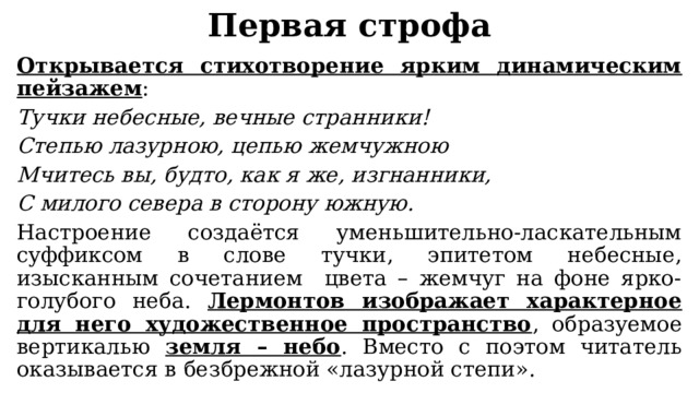 Первая строфа Открывается стихотворение ярким динамическим пейзажем : Тучки небесные, вечные странники! Степью лазурною, цепью жемчужною Мчитесь вы, будто, как я же, изгнанники, С милого севера в сторону южную. Настроение создаётся уменьшительно-ласкательным суффиксом в слове тучки, эпитетом небесные, изысканным сочетанием цвета – жемчуг на фоне ярко-голубого неба. Лермонтов изображает характерное для него художественное пространство , образуемое вертикалью земля – небо . Вместо с поэтом читатель оказывается в безбрежной «лазурной степи». 