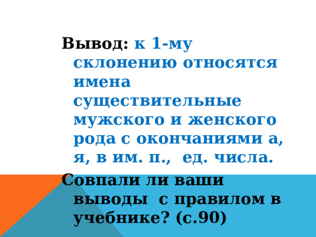 Вывод: к 1-му склонению относятся имена существительные мужского и женского рода с окончаниями а, я, в им. п., ед. числа. Совпали ли ваши выводы  с правилом в учебнике? (с.90) 