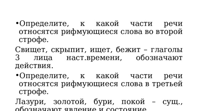 Определите, к какой части речи относятся рифмующиеся слова во второй строфе. Свищет, скрыпит, ищет, бежит – глаголы 3 лица наст.времени, обозначают действия. Определите, к какой части речи относятся рифмующиеся слова в третьей строфе. Лазури, золотой, бури, покой – сущ., обозначают явление и состояние. 