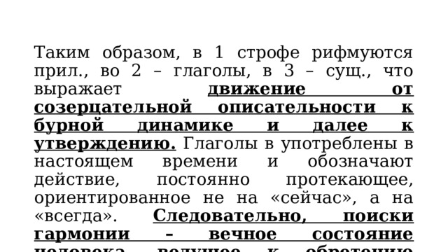 Таким образом, в 1 строфе рифмуются прил., во 2 – глаголы, в 3 – сущ., что выражает движение от созерцательной описательности к бурной динамике и далее к утверждению. Глаголы в употреблены в настоящем времени и обозначают действие, постоянно протекающее, ориентированное не на «сейчас», а на «всегда». Следовательно, поиски гармонии – вечное состояние человека, ведущее к обретению истины. 