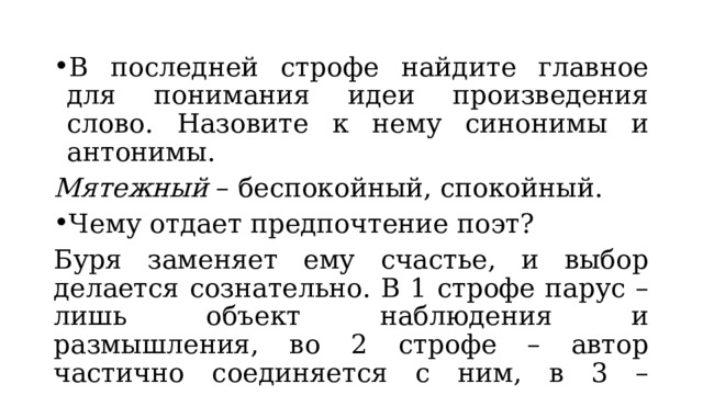 В последней строфе найдите главное для понимания идеи произведения слово. Назовите к нему синонимы и антонимы. Мятежный – беспокойный, спокойный. Чему отдает предпочтение поэт? Буря заменяет ему счастье, и выбор делается сознательно. В 1 строфе парус – лишь объект наблюдения и размышления, во 2 строфе – автор частично соединяется с ним, в 3 – сливаются. 