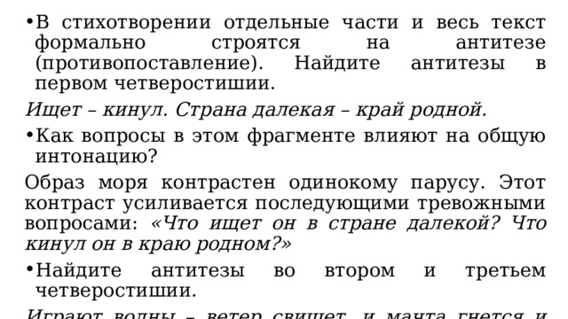 В стихотворении отдельные части и весь текст формально строятся на антитезе (противопоставление). Найдите антитезы в первом четверостишии. Ищет – кинул. Страна далекая – край родной. Как вопросы в этом фрагменте влияют на общую интонацию? Образ моря контрастен одинокому парусу. Этот контраст усиливается последующими тревожными вопросами: «Что ищет он в стране далекой? Что кинул он в краю родном?» Найдите антитезы во втором и третьем четверостишии. Играют волны – ветер свищет, и мачта гнется и скрыпит… Под ним струя светлей лазури, над ним луч солнца золотой. Он счастия не ищет и не от счастия бежит! 
