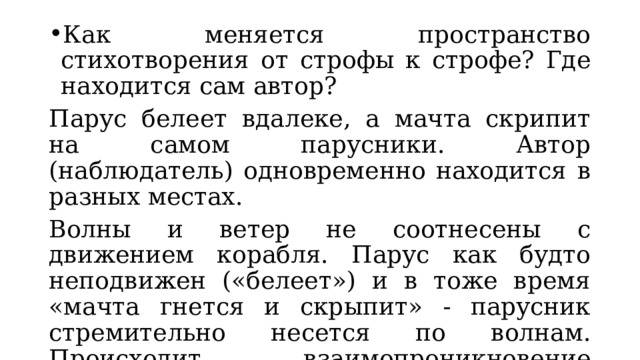 Как меняется пространство стихотворения от строфы к строфе? Где находится сам автор? Парус белеет вдалеке, а мачта скрипит на самом парусники. Автор (наблюдатель) одновременно находится в разных местах. Волны и ветер не соотнесены с движением корабля. Парус как будто неподвижен («белеет») и в тоже время «мачта гнется и скрыпит» - парусник стремительно несется по волнам. Происходит взаимопроникновение движения и неподвижности, что вместе с рассмотренными ранее противопоставлениями, усугубляет дисгармонию. 