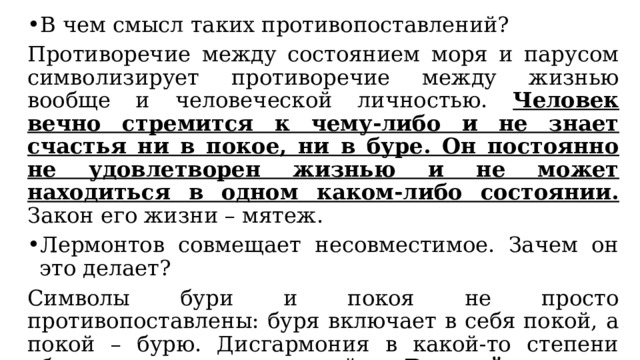 В чем смысл таких противопоставлений? Противоречие между состоянием моря и парусом символизирует противоречие между жизнью вообще и человеческой личностью. Человек вечно стремится к чему-либо и не знает счастья ни в покое, ни в буре. Он постоянно не удовлетворен жизнью и не может находиться в одном каком-либо состоянии. Закон его жизни – мятеж. Лермонтов совмещает несовместимое. Зачем он это делает? Символы бури и покоя не просто противопоставлены: буря включает в себя покой, а покой – бурю. Дисгармония в какой-то степени оборачивается гармонией. Вечный поиск человека, его неуспокоенность и есть гармония человеческого существования (без неуспокоенности невозможен поиск истины). 