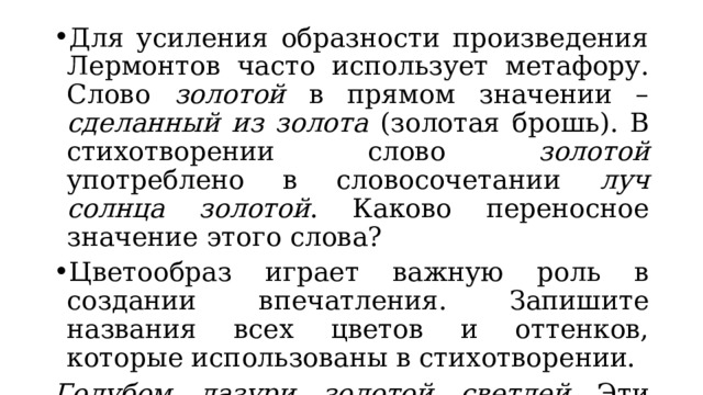 Для усиления образности произведения Лермонтов часто использует метафору. Слово золотой в прямом значении – сделанный из золота (золотая брошь). В стихотворении слово золотой употреблено в словосочетании луч солнца золотой . Каково переносное значение этого слова? Цветообраз играет важную роль в создании впечатления. Запишите названия всех цветов и оттенков, которые использованы в стихотворении. Голубом, лазури, золотой, светлей . Эти близкие по тональности цвета свидетельствуют о внутренней гармонии картины. 