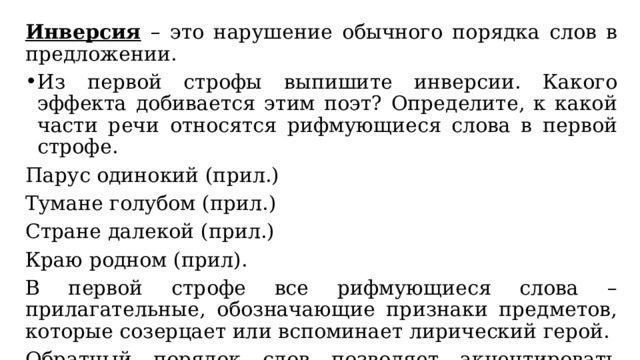 Инверсия – это нарушение обычного порядка слов в предложении. Из первой строфы выпишите инверсии. Какого эффекта добивается этим поэт? Определите, к какой части речи относятся рифмующиеся слова в первой строфе. Парус одинокий (прил.) Тумане голубом (прил.) Стране далекой (прил.) Краю родном (прил). В первой строфе все рифмующиеся слова – прилагательные, обозначающие признаки предметов, которые созерцает или вспоминает лирический герой. Обратный порядок слов позволяет акцентировать внимание на особом характере движения. 