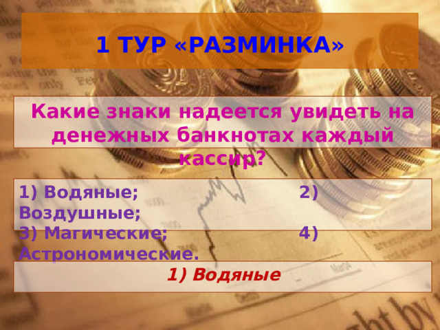  1 ТУР «РАЗМИНКА»   Какие знаки надеется увидеть на денежных банкнотах каждый кассир? 1) Водяные; 2) Воздушные; 3) Магические; 4) Астрономические.  1) Водяные 