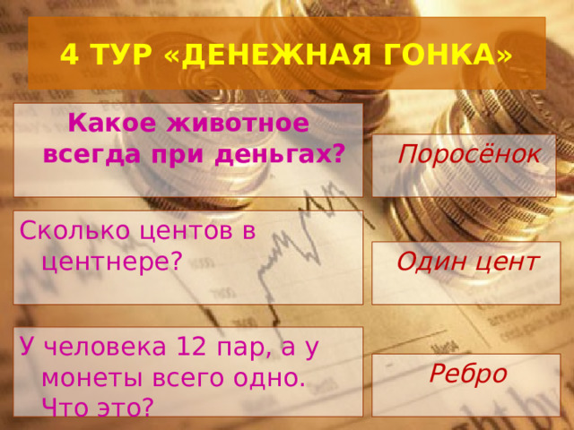  4 ТУР «ДЕНЕЖНАЯ ГОНКА»   Какое животное всегда при деньгах?   Поросёнок Сколько центов в центнере?  Один цент У человека 12 пар, а у монеты всего одно. Что это?  Ребро 