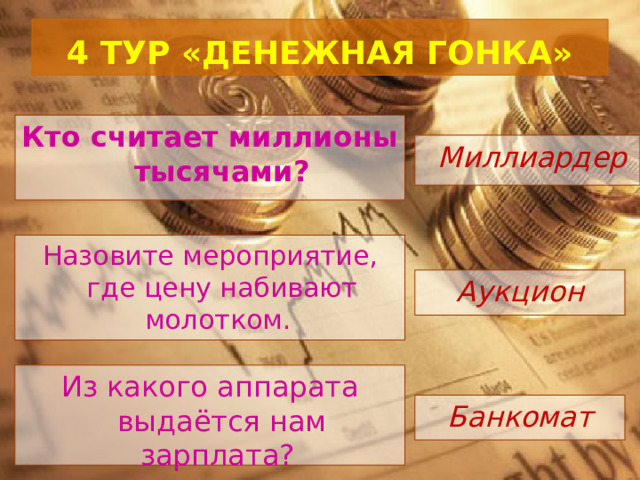  4 ТУР «ДЕНЕЖНАЯ ГОНКА»   Кто считает миллионы тысячами?  Миллиардер Назовите мероприятие, где цену набивают молотком. Аукцион Из какого аппарата выдаётся нам зарплата? Банкомат 