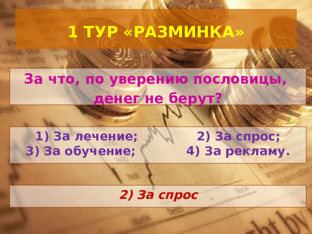  1 ТУР «РАЗМИНКА»   За что, по уверению пословицы, денег не берут? 1) За лечение; 2) За спрос; 3) За обучение; 4) За рекламу.  2) За спрос 
