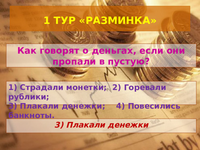  1 ТУР «РАЗМИНКА»   Как говорят о деньгах, если они пропали в пустую? 1) Страдали монетки; 2) Горевали рублики; 3) Плакали денежки; 4) Повесились банкноты.   3) Плакали денежки 