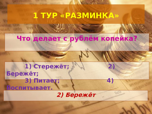  1 ТУР «РАЗМИНКА»   Что делает с рублём копейка?  1) Стережёт; 2) Бережёт;  3) Питает; 4) Воспитывает. 2) Бережёт 