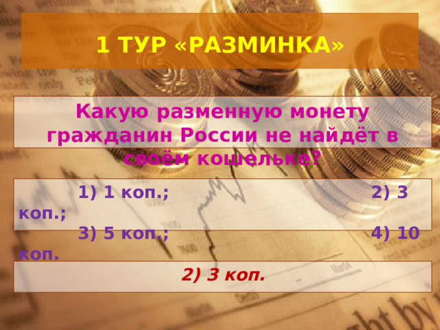  1 ТУР «РАЗМИНКА»   Какую разменную монету гражданин России не найдёт в своём кошельке?  1) 1 коп.; 2) 3 коп.;  3) 5 коп.; 4) 10 коп.  2) 3 коп. 