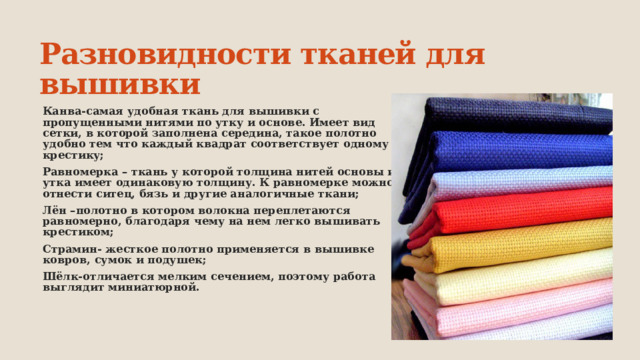 Разновидности тканей для вышивки Канва-самая удобная ткань для вышивки с пропущенными нитями по утку и основе. Имеет вид сетки, в которой заполнена середина, такое полотно удобно тем что каждый квадрат соответствует одному крестику; Равномерка – ткань у которой толщина нитей основы и утка имеет одинаковую толщину. К равномерке можно отнести ситец, бязь и другие аналогичные ткани; Лён –полотно в котором волокна переплетаются равномерно, благодаря чему на нем легко вышивать крестиком; Страмин- жесткое полотно применяется в вышивке ковров, сумок и подушек; Шёлк-отличается мелким сечением, поэтому работа выглядит миниатюрной. 