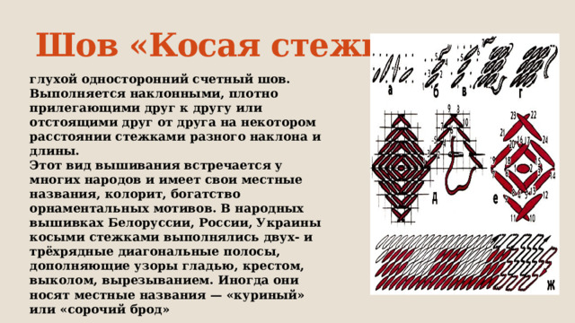 Шов «Косая стежка» глухой односторонний счетный шов. Выполняется наклонными, плотно прилегающими друг к другу или отстоящими друг от друга на некотором расстоянии стежками разного наклона и длины. Этот вид вышивания встречается у многих народов и имеет свои местные названия, колорит, богатство орнаментальных мотивов. В народных вышивках Белоруссии, России, Украины косыми стежками выполнялись двух- и трёхрядные диагональные полосы, дополняющие узоры гладью, крестом, выколом, вырезыванием. Иногда они носят местные названия — «куриный» или «сорочий брод» 