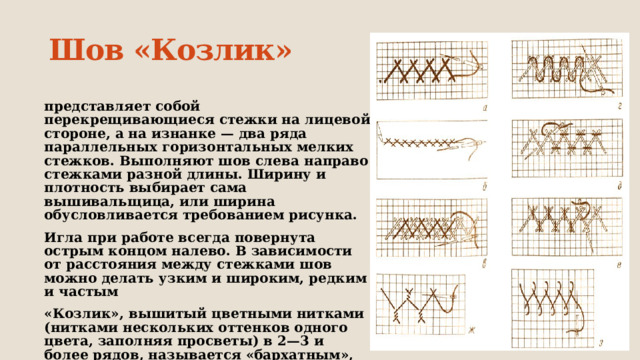 Шов «Козлик» представляет собой перекрещивающиеся стежки на лицевой стороне, а на изнанке — два ряда параллельных горизонтальных мелких стежков. Выполняют шов слева направо стежками разной длины. Ширину и плотность выбирает сама вышивальщица, или ширина обусловливается требованием рисунка. Игла при работе всегда повернута острым концом налево. В зависимости от расстояния между стежками шов можно делать узким и широким, редким и частым  «Козлик», вышитый цветными нитками (нитками нескольких оттенков одного цвета, заполняя просветы) в 2—3 и более рядов, называется «бархатным», или «шотландкой» 