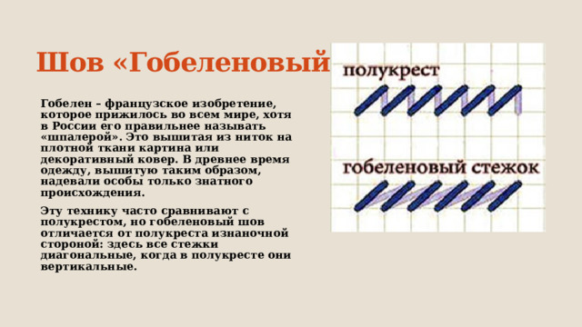 Шов «Гобеленовый» Гобелен – французское изобретение, которое прижилось во всем мире, хотя в России его правильнее называть «шпалерой». Это вышитая из ниток на плотной ткани картина или декоративный ковер. В древнее время одежду, вышитую таким образом, надевали особы только знатного происхождения. Эту технику часто сравнивают с полукрестом, но гобеленовый шов отличается от полукреста изнаночной стороной: здесь все стежки диагональные, когда в полукресте они вертикальные.  