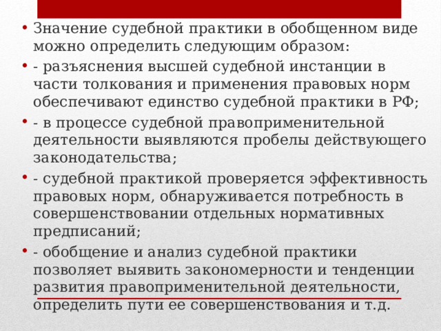 Значение судебной практики в обобщенном виде можно определить следующим образом: - разъяснения высшей судебной инстанции в части толкования и применения правовых норм обеспечивают единство судебной практики в РФ; - в процессе судебной правоприменительной деятельности выявляются пробелы действующего законодательства; - судебной практикой проверяется эффективность правовых норм, обнаруживается потребность в совершенствовании отдельных нормативных предписаний; - обобщение и анализ судебной практики позволяет выявить закономерности и тенденции развития правоприменительной деятельности, определить пути ее совершенствования и т.д. 