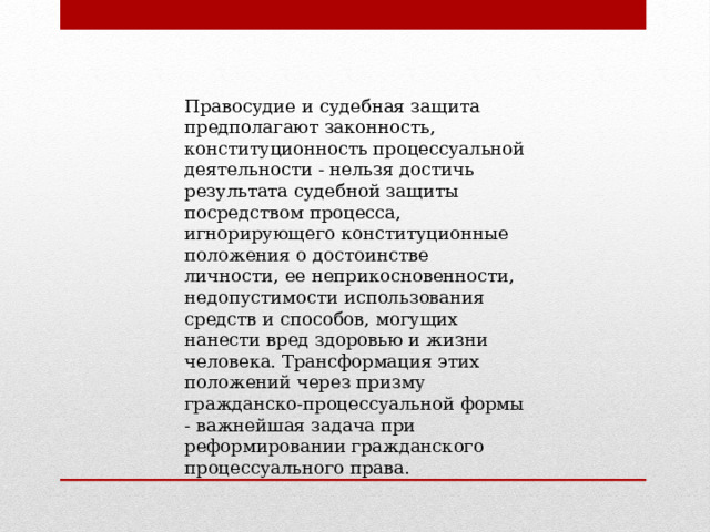 Правосудие и судебная защита предполагают законность, конституционность процессуальной деятельности - нельзя достичь результата судебной защиты посредством процесса, игнорирующего конституционные положения о достоинстве личности, ее неприкосновенности, недопустимости использования средств и способов, могущих нанести вред здоровью и жизни человека. Трансформация этих положений через призму гражданско-процессуальной формы - важнейшая задача при реформировании гражданского процессуального права. 
