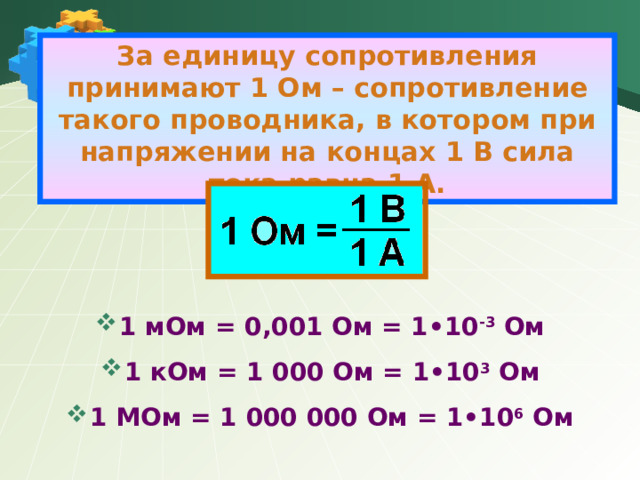 За единицу сопротивления принимают 1 Ом – сопротивление такого проводника, в котором при напряжении на концах 1 В сила тока равна 1 А.     1 мОм = 0,001 Ом = 1•10 -3 Ом 1 кОм = 1 000 Ом = 1•10 3 Ом 1 МОм = 1 000 000 Ом = 1•10 6 Ом 