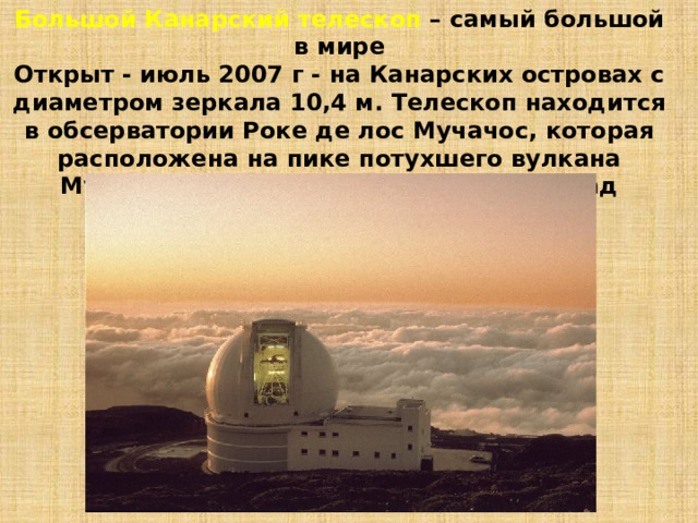 Большой Канарский телескоп – самый большой в мире  Открыт - июль 2007 г - на Канарских островах с диаметром зеркала 10,4 м. Телескоп находится в обсерватории Роке де лос Мучачос, которая расположена на пике потухшего вулкана Мучачос, примерно 2400 метров над над уровнем моря 