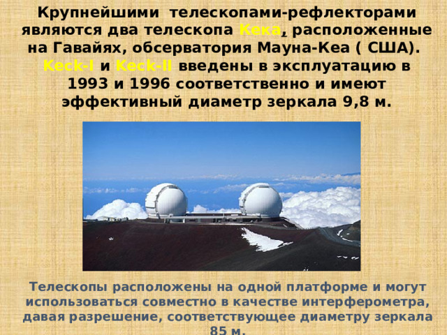 Крупнейшими телескопами-рефлекторами являются два телескопа Кека , расположенные на Гавайях, обсерватория Мауна-Кеа ( США). Keck-I и Keck-II введены в эксплуатацию в 1993 и 1996 соответственно и имеют эффективный диаметр зеркала 9,8 м. Телескопы расположены на одной платформе и могут использоваться совместно в качестве интерферометра, давая разрешение, соответствующее диаметру зеркала 85 м. 