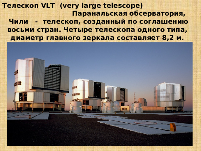 Телескоп VLТ (very large telescope) Паранальская обсерватория, Чили - телескоп, созданный по соглашению восьми стран. Четыре телескопа одного типа, диаметр главного зеркала составляет 8,2 м. 