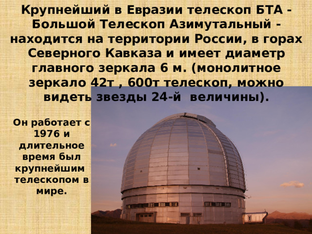 Крупнейший в Евразии телескоп БТА - Большой Телескоп Азимутальный - находится на территории России, в горах Северного Кавказа и имеет диаметр главного зеркала 6 м. (монолитное зеркало 42т , 600т телескоп, можно видеть звезды 24-й величины). Он работает с 1976 и длительное время был крупнейшим  телескопом в мире. 